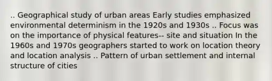 .. Geographical study of urban areas Early studies emphasized environmental determinism in the 1920s and 1930s .. Focus was on the importance of physical features-- site and situation In the 1960s and 1970s geographers started to work on location theory and location analysis .. Pattern of urban settlement and internal structure of cities