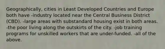 Geographically, cities in Least Developed Countries and Europe both have -industry located near the Central Business District (CBD). -large areas with substandard housing exist in both areas. -the poor living along the outskirts of the city. -job training programs for unskilled workers that are under-funded. -all of the above.