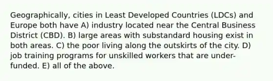 Geographically, cities in Least Developed Countries (LDCs) and Europe both have A) industry located near the Central Business District (CBD). B) large areas with substandard housing exist in both areas. C) the poor living along the outskirts of the city. D) job training programs for unskilled workers that are under-funded. E) all of the above.