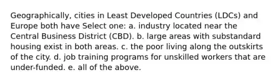 Geographically, cities in Least Developed Countries (LDCs) and Europe both have Select one: a. industry located near the Central Business District (CBD). b. large areas with substandard housing exist in both areas. c. the poor living along the outskirts of the city. d. job training programs for unskilled workers that are under-funded. e. all of the above.