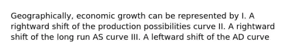 Geographically, economic growth can be represented by I. A rightward shift of the production possibilities curve II. A rightward shift of the long run AS curve III. A leftward shift of the AD curve