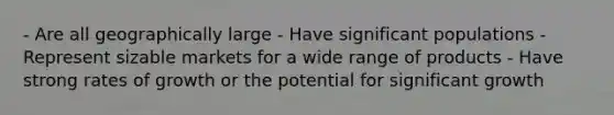- Are all geographically large - Have significant populations - Represent sizable markets for a wide range of products - Have strong rates of growth or the potential for significant growth