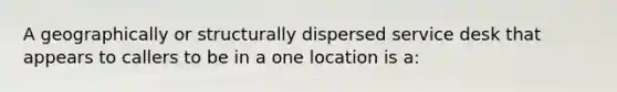 A geographically or structurally dispersed service desk that appears to callers to be in a one location is a: