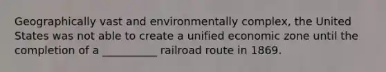 Geographically vast and environmentally complex, the United States was not able to create a unified economic zone until the completion of a __________ railroad route in 1869.