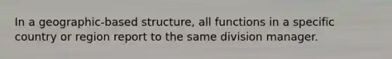 In a geographic-based structure, all functions in a specific country or region report to the same division manager.