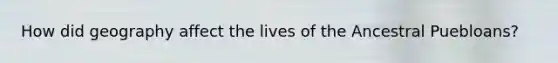 How did geography affect the lives of the Ancestral Puebloans?