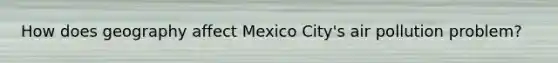 How does geography affect Mexico City's air pollution problem?