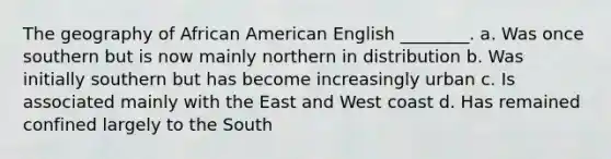 The geography of African American English ________. a. Was once southern but is now mainly northern in distribution b. Was initially southern but has become increasingly urban c. Is associated mainly with the East and West coast d. Has remained confined largely to the South