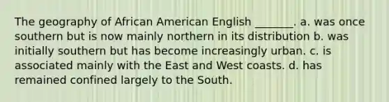 The geography of African American English _______. a. was once southern but is now mainly northern in its distribution b. was initially southern but has become increasingly urban. c. is associated mainly with the East and West coasts. d. has remained confined largely to the South.