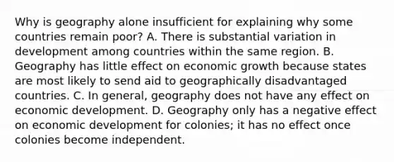 Why is geography alone insufficient for explaining why some countries remain poor? A. There is substantial variation in development among countries within the same region. B. Geography has little effect on <a href='https://www.questionai.com/knowledge/koAwaBHejo-economic-growth' class='anchor-knowledge'>economic growth</a> because states are most likely to send aid to geographically disadvantaged countries. C. In general, geography does not have any effect on <a href='https://www.questionai.com/knowledge/ktrMLAqnM0-economic-development' class='anchor-knowledge'>economic development</a>. D. Geography only has a negative effect on economic development for colonies; it has no effect once colonies become independent.