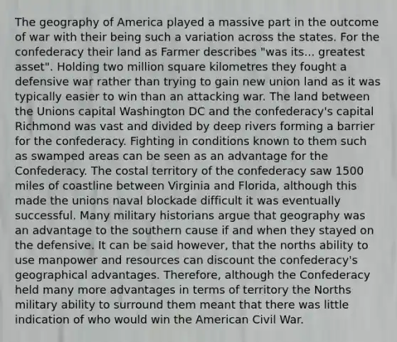 The geography of America played a massive part in the outcome of war with their being such a variation across the states. For the confederacy their land as Farmer describes "was its... greatest asset". Holding two million square kilometres they fought a defensive war rather than trying to gain new union land as it was typically easier to win than an attacking war. The land between the Unions capital Washington DC and the confederacy's capital Richmond was vast and divided by deep rivers forming a barrier for the confederacy. Fighting in conditions known to them such as swamped areas can be seen as an advantage for the Confederacy. The costal territory of the confederacy saw 1500 miles of coastline between Virginia and Florida, although this made the unions naval blockade difficult it was eventually successful. Many military historians argue that geography was an advantage to the southern cause if and when they stayed on the defensive. It can be said however, that the norths ability to use manpower and resources can discount the confederacy's geographical advantages. Therefore, although the Confederacy held many more advantages in terms of territory the Norths military ability to surround them meant that there was little indication of who would win the American Civil War.