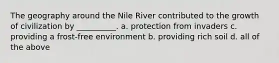 The geography around the Nile River contributed to the growth of civilization by __________. a. protection from invaders c. providing a frost-free environment b. providing rich soil d. all of the above