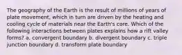 The geography of the Earth is the result of millions of years of plate movement, which in turn are driven by the heating and cooling cycle of materials near the Earth's core. Which of the following interactions between plates explains how a rift valley forms? a. convergent boundary b. divergent boundary c. triple junction boundary d. transform plate boundary