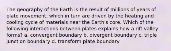 The geography of the Earth is the result of millions of years of plate movement, which in turn are driven by the heating and cooling cycle of materials near the Earth's core. Which of the following interactions between plates explains how a rift valley forms? a. convergent boundary b. divergent boundary c. triple junction boundary d. transform plate boundary