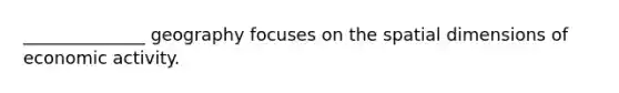 ______________ geography focuses on the spatial dimensions of economic activity.