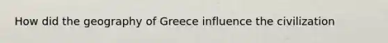 How did the geography of Greece influence the civilization