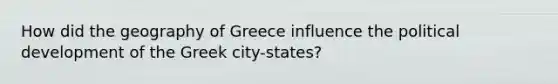 How did the geography of Greece influence the political development of the Greek city-states?