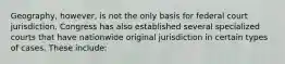 Geography, however, is not the only basis for federal court jurisdiction. Congress has also established several specialized courts that have nationwide original jurisdiction in certain types of cases. These include: