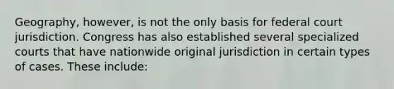 Geography, however, is not the only basis for federal court jurisdiction. Congress has also established several specialized courts that have nationwide original jurisdiction in certain types of cases. These include: