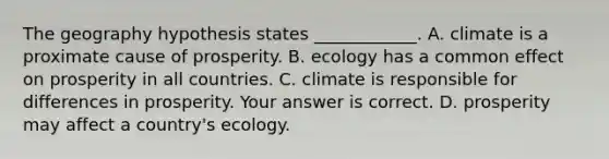 The geography hypothesis states​ ____________. A. climate is a proximate cause of prosperity. B. ecology has a common effect on prosperity in all countries. C. climate is responsible for differences in prosperity. Your answer is correct. D. prosperity may affect a​ country's ecology.