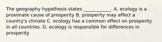 The geography hypothesis states​ ____________. A. ecology is a proximate cause of prosperity B. prosperity may affect a country's climate C. ecology has a common effect on prosperity in all countries. D. ecology is responsible for differences in prosperity