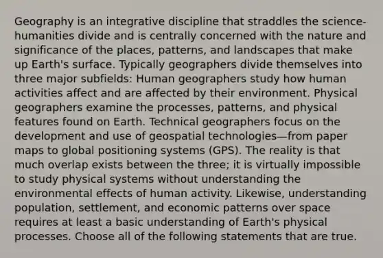 Geography is an integrative discipline that straddles the science-humanities divide and is centrally concerned with the nature and significance of the places, patterns, and landscapes that make up Earth's surface. Typically geographers divide themselves into three major subfields: Human geographers study how human activities affect and are affected by their environment. Physical geographers examine the processes, patterns, and physical features found on Earth. Technical geographers focus on the development and use of geospatial technologies—from paper maps to global positioning systems (GPS). The reality is that much overlap exists between the three; it is virtually impossible to study physical systems without understanding the environmental effects of human activity. Likewise, understanding population, settlement, and economic patterns over space requires at least a basic understanding of Earth's physical processes. Choose all of the following statements that are true.