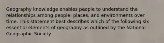 Geography knowledge enables people to understand the relationships among people, places, and environments over time. This statement best describes which of the following six essential elements of geography as outlined by the National Geographic Society.