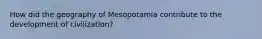 How did the geography of Mesopotamia contribute to the development of civilization?