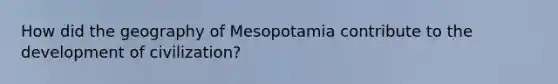 How did the geography of Mesopotamia contribute to the development of civilization?