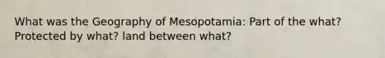 What was the Geography of Mesopotamia: Part of the what? Protected by what? land between what?