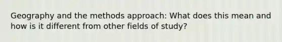 Geography and the methods approach: What does this mean and how is it different from other fields of study?