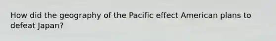 How did the geography of the Pacific effect American plans to defeat Japan?