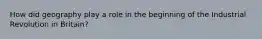 How did geography play a role in the beginning of the Industrial Revolution in Britain?