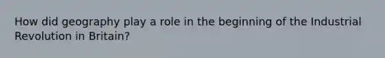 How did geography play a role in the beginning of the Industrial Revolution in Britain?