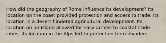 How did the geography of Rome influence its development? Its location on the coast provided protection and access to trade. Its location in a desert hindered agricultural development. Its location on an island allowed for easy access to coastal trade cities. Its location in the Alps led to protection from invaders.