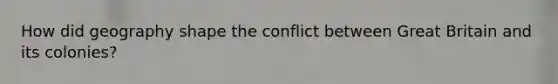 How did geography shape the conflict between Great Britain and its colonies?