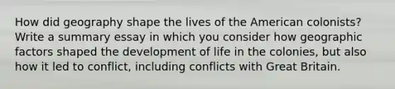 How did geography shape the lives of the American colonists? Write a summary essay in which you consider how geographic factors shaped the development of life in the colonies, but also how it led to conflict, including conflicts with Great Britain.