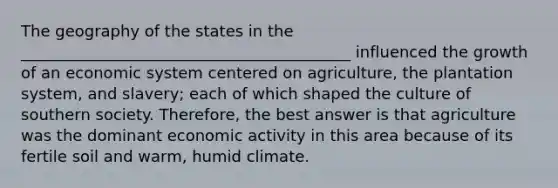 The geography of the states in the __________________________________________ influenced the growth of an economic system centered on agriculture, the plantation system, and slavery; each of which shaped the culture of southern society. Therefore, the best answer is that agriculture was the dominant economic activity in this area because of its fertile soil and warm, humid climate.