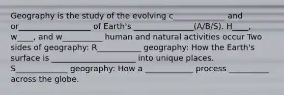 Geography is the study of the evolving c_____________ and or__________________ of Earth's _______________(A/B/S). H____, w____, and w__________ human and natural activities occur Two sides of geography: R___________ geography: How the Earth's surface is _____________________ into unique places. S_____________ geography: How a ____________ process __________ across the globe.