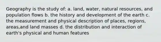 Geography is the study of: a. land, water, <a href='https://www.questionai.com/knowledge/k6l1d2KrZr-natural-resources' class='anchor-knowledge'>natural resources</a>, and population flows b. the history and development of the earth c. the measurement and physical description of places, regions, areas,and land masses d. the distribution and interaction of earth's physical and human features