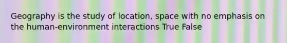 Geography is the study of location, space with no emphasis on the human-environment interactions True False