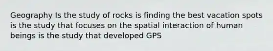 Geography Is the study of rocks is finding the best vacation spots is the study that focuses on the spatial interaction of human beings is the study that developed GPS