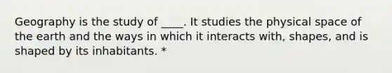 Geography is the study of ____. It studies the physical space of the earth and the ways in which it interacts with, shapes, and is shaped by its inhabitants. *