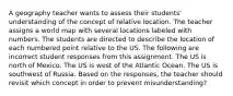 A geography teacher wants to assess their students' understanding of the concept of relative location. The teacher assigns a world map with several locations labeled with numbers. The students are directed to describe the location of each numbered point relative to the US. The following are incorrect student responses from this assignment. The US is north of Mexico. The US is west of the Atlantic Ocean. The US is southwest of Russia. Based on the responses, the teacher should revisit which concept in order to prevent misunderstanding?