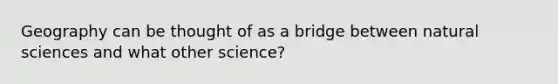 Geography can be thought of as a bridge between natural sciences and what other science?