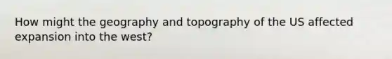 How might the geography and topography of the US affected expansion into the west?
