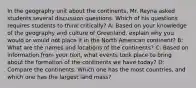 In the geography unit about the continents, Mr. Reyna asked students several discussion questions. Which of his questions requires students to think critically? A: Based on your knowledge of the geography and culture of Greenland, explain why you would or would not place it in the North American continent? B: What are the names and locations of the continents? C: Based on information from your text, what events took place to bring about the formation of the continents we have today? D: Compare the continents. Which one has the most countries, and which one has the largest land mass?