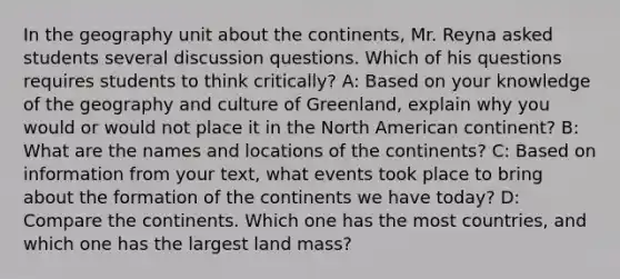 In the geography unit about the continents, Mr. Reyna asked students several discussion questions. Which of his questions requires students to think critically? A: Based on your knowledge of the geography and culture of Greenland, explain why you would or would not place it in the North American continent? B: What are the names and locations of the continents? C: Based on information from your text, what events took place to bring about the formation of the continents we have today? D: Compare the continents. Which one has the most countries, and which one has the largest land mass?