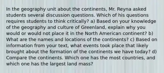 In the geography unit about the continents, Mr. Reyna asked students several discussion questions. Which of his questions requires students to think critically? a) Based on your knowledge of the geography and culture of Greenland, explain why you would or would not place it in the North American continent? b) What are the names and locations of the continents? c) Based on information from your text, what events took place that likely brought about the formation of the continents we have today? d) Compare the continents. Which one has the most countries, and which one has the largest land mass?