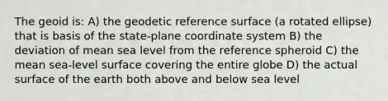 The geoid is: A) the geodetic reference surface (a rotated ellipse) that is basis of the state-plane coordinate system B) the deviation of mean sea level from the reference spheroid C) the mean sea-level surface covering the entire globe D) the actual surface of the earth both above and below sea level